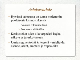 Asiakassuhde
● Hyvässä suhteessa on tunne molemmin
puoleisesta kiinnostuksesta
– Vastaus = kuunnellaan
– Nopeus = välitetään
● Keskustelun tulee olla tarpeeksi laajaa –
näkyvyys ja uskottavuus
● Uusia segmentointi kriteerejä – mielipide,
asenne, arvot, ammatti ja vapaa-aika
 