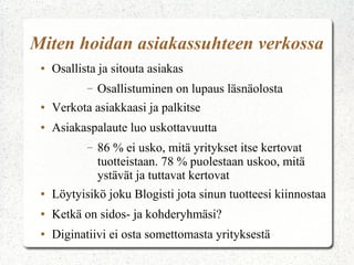 Miten hoidan asiakassuhteen verkossa
● Osallista ja sitouta asiakas
– Osallistuminen on lupaus läsnäolosta
● Verkota asiakkaasi ja palkitse
● Asiakaspalaute luo uskottavuutta
– 86 % ei usko, mitä yritykset itse kertovat
tuotteistaan. 78 % puolestaan uskoo, mitä
ystävät ja tuttavat kertovat
● Löytyisikö joku Blogisti jota sinun tuotteesi kiinnostaa
● Ketkä on sidos- ja kohderyhmäsi?
● Diginatiivi ei osta somettomasta yrityksestä
 