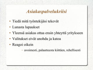 Asiakaspalvelukriisi
● Tiedä mitä työntekijäsi tekevät
● Lunasta lupaukset
● Yleensä asiakas ottaa ensin yhteyttä yritykseen
● Valitukset eivät unohdu ja katoa
● Reagoi oikein
– avoimesti, palautteesta kiittäen, rehellisesti
 
