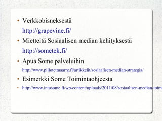 ● Verkkobisneksestä
http://grapevine.fi/
● Mietteitä Sosiaalisen median kehityksestä
http://sometek.fi/
● Apua Some palveluihin
http://www.piilotettuaarre.fi/artikkelit/sosiaalisen-median-strategia/
● Esimerkki Some Toimintaohjeesta
● http://www.intosome.fi/wp-content/uploads/2011/08/sosiaalisen-medi
an-toimintaohje.pdf
 