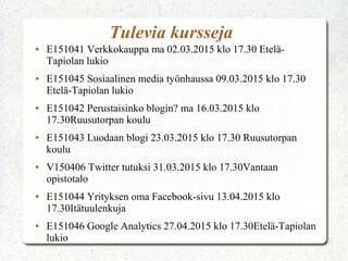 Tulevia kursseja
● E151041 Verkkokauppa ma 02.03.2015 klo 17.30 Etelä-
Tapiolan lukio
● E151045 Sosiaalinen media työnhaussa 09.03.2015 klo 17.30
Etelä-Tapiolan lukio
● E151042 Perustaisinko blogin? ma 16.03.2015 klo
17.30Ruusutorpan koulu
● E151043 Luodaan blogi 23.03.2015 klo 17.30 Ruusutorpan
koulu
● V150406 Twitter tutuksi 31.03.2015 klo 17.30Vantaan
opistotalo
● E151044 Yrityksen oma Facebook-sivu 13.04.2015 klo
17.30Itätuulenkuja
● E151046 Google Analytics 27.04.2015 klo 17.30Etelä-Tapiolan
lukio
 