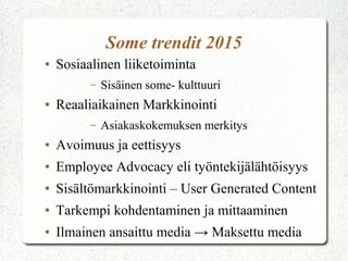 Some trendit 2015
● Sosiaalinen liiketoiminta
– Sisäinen some- kulttuuri
● Reaaliaikainen Markkinointi
– Asiakaskokemuksen merkitys
● Avoimuus ja eettisyys
● Employee Advocacy eli työntekijälähtöisyys
● Sisältömarkkinointi – User Generated Content
● Tarkempi kohdentaminen ja mittaaminen
● Ilmainen ansaittu media → Maksettu media
 