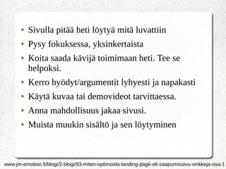 ● Sivulla pitää heti löytyä mitä luvattiin
● Pysy fokuksessa, yksinkertaista
● Koita saada kävijä toimimaan heti. Tee se
helpoksi.
● Kerro hyödyt/argumentit lyhyesti ja napakasti
● Käytä kuvaa tai demovideot tarvittaessa.
● Anna mahdollisuus jakaa sivusi.
● Muista muukin sisältö ja sen löytyminen
www.jm-emotion.fi/blogi/2-blogi/93-miten-optimoida-landing-page-eli-saapumissivu-vinkkeja-osa-1
 