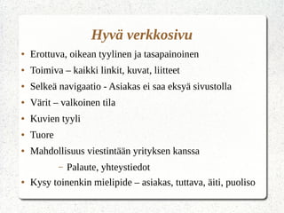 Hyvä verkkosivu
● Erottuva, oikean tyylinen ja tasapainoinen
● Toimiva – kaikki linkit, kuvat, liitteet
● Selkeä navigaatio - Asiakas ei saa eksyä sivustolla
● Värit – valkoinen tila
● Kuvien tyyli
● Tuore
● Mahdollisuus viestintään yrityksen kanssa
– Palaute, yhteystiedot
● Kysy toinenkin mielipide – asiakas, tuttava, äiti, puoliso
 
