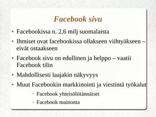 Facebook sivu
● Facebookissa n. 2,6 milj suomalaista
● Ihmiset ovat facebookissa ollakseen viihtyäkseen –
eivät ostaakseen
● Facebook sivu on edullinen ja helppo – vaatii
Facebook tilin
● Mahdollisesti laajakin näkyvyys
● Muut Facebookin markkinointi ja viestintä työkalut
– Facebook yhteisöliitännäiset
– Facebook mainonta
 