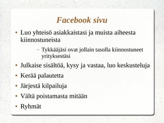 Facebook sivu
● Luo yhteisö asiakkaistasi ja muista aiheesta
kiinnostuneista
– Tykkääjäsi ovat jollain tasolla kiinnostuneet
yrityksestäsi
● Julkaise sisältöä, kysy ja vastaa, luo keskusteluja
● Kerää palautetta
● Järjestä kilpailuja
● Vältä poistamasta mitään
● Ryhmät
 