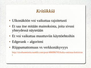 Kritiikkiä
● Ulkonäköön voi vaikuttaa rajoitetusti
● Et saa itse mitään mainoksista, joita sivusi
yhteydessä näytetään
● Et voi vaikuttaa muuttuviin käyttöehtoihin
● Edgerank – algoritmi
● Riippumattomuus vs verkkonäkyvyys
http://sivuhuomioita.tumblr.com/post/406996705/kuka-omistaa-kotisivus
i
 
