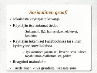 Sosiaalinen graafi
● Jokaisesta käyttäjästä kuvaaja
● Käyttäjän itse antamat tiedot
– Sukupuoli, Ikä, harrastukset, elokuvat,
koulutus
● Käyttäjän tekemiset Facebookissa tai siihen
kytketyissä sovelluksissa
– Tykkäämiset, jakamiset, kaverit, sovellukset,
tapahtumiin osallistumiset, paikat
● Reagointi mainoksiin
● Täydellinen kuva graafista liikesalaisuus
 