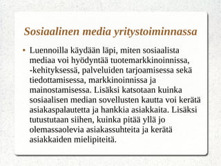 ● Luennoilla käydään läpi, miten sosiaalista
mediaa voi hyödyntää tuotemarkkinoinnissa,
-kehityksessä, palveluiden tarjoamisessa sekä
tiedottamisessa, markkinoinnissa ja
mainostamisessa. Lisäksi katsotaan kuinka
sosiaalisen median sovellusten kautta voi kerätä
asiakaspalautetta ja hankkia asiakkaita. Lisäksi
tutustutaan siihen, kuinka pitää yllä jo
olemassaolevia asiakassuhteita ja kerätä
asiakkaiden mielipiteitä.
Sosiaalinen media yritystoiminnassa
 