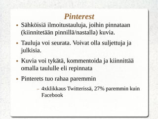 Pinterest
● Sähköisiä ilmoitustauluja, joihin pinnataan
(kiinnitetään pinnillä/nastalla) kuvia.
● Tauluja voi seurata. Voivat olla suljettuja ja
julkisia.
● Kuvia voi tykätä, kommentoida ja kiinnittää
omalla taululle eli repinnata
● Pinterets tuo rahaa paremmin
– 4xklikkaus Twitterissä, 27% paremmin kuin
Facebook
 