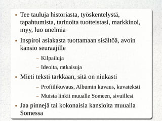 ● Tee tauluja historiasta, työskentelystä,
tapahtumista, tarinoita tuotteistasi, markkinoi,
myy, luo unelmia
● Inspiroi asiakasta tuottamaan sisältöä, avoin
kansio seuraajille
– Kilpailuja
– Ideoita, ratkaisuja
● Mieti teksti tarkkaan, sitä on niukasti
– Profiilikuvaus, Albumin kuvaus, kuvateksti
– Muista linkit muualle Someen, sivuillesi
● Jaa pinnejä tai kokonaisia kansioita muualla
Somessa
 