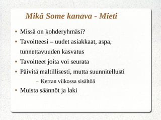 Mikä Some kanava - Mieti
● Missä on kohderyhmäsi?
● Tavoitteesi – uudet asiakkaat, aspa,
tunnettavuuden kasvatus
● Tavoitteet joita voi seurata
● Päivitä maltillisesti, mutta suunnitellusti
– Kerran viikossa sisältöä
● Muista säännöt ja laki
 
