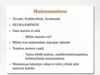 Mainostaminen
● Tavoite, Kohderyhmä, Avainsanat
● SEURAAMINEN!
● Vain mainos ei riitä
– Mihin mainos vie?
● Mitkä ovat mainostilan tarjoajan säännöt
● Toimiva mainos vaatii
– Taitoa tehdä mainos, markkinointiosaamista,
kohderyhmän tunnistamista
● Mainontaan käytetyn rahan ei tulisi ylittää siitä
saatavaa katetta
 