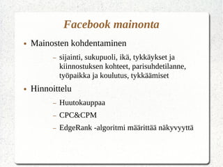 Facebook mainonta
● Mainosten kohdentaminen
– sijainti, sukupuoli, ikä, tykkäykset ja
kiinnostuksen kohteet, parisuhdetilanne,
työpaikka ja koulutus, tykkäämiset
● Hinnoittelu
– Huutokauppaa
– CPC&CPM
– EdgeRank -algoritmi määrittää näkyvyyttä
 