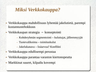 Miksi Verkkokauppa?
● Verkkokauppa mahdollisuus lyhentää jakelutietä, parempi
kustannustehokkuus
● Verkkokaupan strategia → konseptointi
– Kohderyhmän segmentointi – kuluttajat, jälleenmyyjät
– Tuotevalikoima – toimituskulut
– Jakelukanava – lisäarvoa? Konflikti
● Verkkokauppa edullisempi perustaa
● Verkkokauppa parantaa varaston kiertonopeutta
● Markkinat suuret, kilpailu kovempi
 