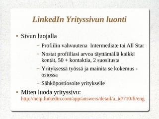 LinkedIn Yrityssivun luonti
● Sivun luojalla
– Profiilin vahvuutena Intermediate tai All Star
– Nostat profiiliasi arvoa täyttämällä kaikki
kentät, 50 + kontaktia, 2 suositusta
– Yrityksessä työssä ja mainita se kokemus -
osiossa
– Sähköpostiosoite yritykselle
● Miten luoda yrityssivu:
http://help.linkedin.com/app/answers/detail/a_id/710/ft/eng
 