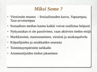 Miksi Some ?
● Viestinnän muutos - Sosiaalisuuden kasvu, Vapaampaa,
Tasa-arvoisempaa
● Sosiaalisen median kautta kaikki voivat osallistua helposti
● Nykyasiakas ei ole passiivinen, vaan aktiivien tiedon etsijä
● Markkinointi, mainostaminen, viestinä ja asiakaspalvelu
● Kilpailijoiden ja asiakkaiden seuranta
● Toimintaympäristön tarkkailu
● Asiantuntijoiden tiedon jakaminen
 