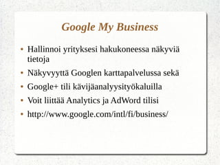 Google My Business
● Hallinnoi yrityksesi hakukoneessa näkyviä
tietoja
● Näkyvyyttä Googlen karttapalvelussa sekä
● Google+ tili kävijäanalyysityökaluilla
● Voit liittää Analytics ja AdWord tilisi
● http://www.google.com/intl/fi/business/
 