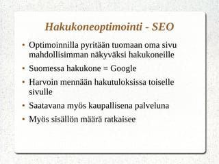 Hakukoneoptimointi - SEO
● Optimoinnilla pyritään tuomaan oma sivu
mahdollisimman näkyväksi hakukoneille
● Suomessa hakukone = Google
● Harvoin mennään hakutuloksissa toiselle
sivulle
● Saatavana myös kaupallisena palveluna
● Myös sisällön määrä ratkaisee
 