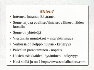 Miten?
● Internet, Intranet, Ekstranet
● Some tarjoaa edulliset/ilmaiset välineet näiden
luontiin
● Some on yhteisöjä
● Viestinnän muutokset – interaktiivisuus
● Verkossa on helppo huutaa - ketteryys
● Palvelun parantaminen - nopeus
● Uusien asiakkaiden löytäminen - näkyvyys
● Ketä siellä jo on ? http://www.socialbakers.com
 