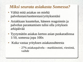 Miksi seurata asiakasta Somessa?
● Välitä mitä asiakas on mieltä
palvelustasi/tuotteestasi/yrityksestäsi
● Asiakkaan kuuntelun, häneen reagoinnin ja
palvelun parantamisen tulisi olla yrityksen
arkipäivää
● Tyytymätön asiakas kertoo asian puskaradiossa
1/10, somessa jopa 100x
● Kuka vastaa yrityksen asiakassuhteesta
– 27% asiakaspalvelu – markkinointi, viestintä,
vaihde
 