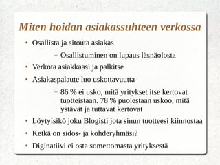 Miten hoidan asiakassuhteen verkossa
● Osallista ja sitouta asiakas
– Osallistuminen on lupaus läsnäolosta
● Verkota asiakkaasi ja palkitse
● Asiakaspalaute luo uskottavuutta
– 86 % ei usko, mitä yritykset itse kertovat
tuotteistaan. 78 % puolestaan uskoo, mitä
ystävät ja tuttavat kertovat
● Löytyisikö joku Blogisti jota sinun tuotteesi kiinnostaa
● Ketkä on sidos- ja kohderyhmäsi?
● Diginatiivi ei osta somettomasta yrityksestä
 