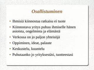 Osallistuminen
● Ihmisiä kiinnostaa ratkaisu ei tuote
● Kiinnostava yritys puhuu ihmiselle hänen
asioista, ongelmista ja elämästä
● Verkossa on jo paljon yhteisöjä
● Oppiminen, ideat, palaute
● Keskustelu, kuuntelu
● Puhutaanko jo yrityksestäsi, tuotteestasi
 