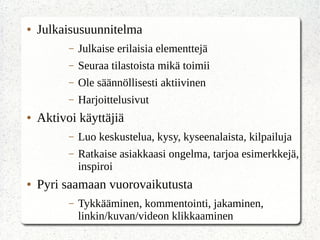 ● Julkaisusuunnitelma
– Julkaise erilaisia elementtejä
– Seuraa tilastoista mikä toimii
– Ole säännöllisesti aktiivinen
– Harjoittelusivut
● Aktivoi käyttäjiä
– Luo keskustelua, kysy, kyseenalaista, kilpailuja
– Ratkaise asiakkaasi ongelma, tarjoa esimerkkejä,
inspiroi
● Pyri saamaan vuorovaikutusta
– Tykkääminen, kommentointi, jakaminen,
linkin/kuvan/videon klikkaaminen
 