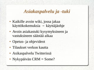 Asiakaspalvelu ja -tuki
● Kaikille avoin wiki, jossa jakaa
käyttökokemuksia → käyttäjäohje
● Avoin asiakastuki kysymyksineen ja
vastuksineen säästää aikaa
● Opetus- ja ohjevideot
● Tilaukset verkon kautta
● Asikaspalvelu Twitterissä
● Nykypäivän CRM = Some?
 