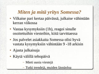Miten ja mitä yritys Somessa?
● Vilkaise pari kertaa päivässä, julkaise vähintään
kerran viikossa
● Vastaa kysymyksiin (1h), reagoi sinulle
osoitettuihin viesteihin, kiitä tarvittaessa
● Jos palvelet asiakkaita Somessa olisi hyvä
vastata kysymyksiin vähintään 9 -18 arkisin
● Ajasta julkaisuja
● Käytä välillä tehopäivä
– Mieti uusia viestejä
– Tutki trendejä, muiden läsnäoloa
 