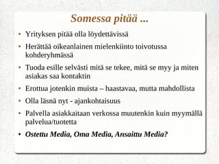 Somessa pitää ...
● Yrityksen pitää olla löydettävissä
● Herättää oikeanlainen mielenkiinto toivotussa
kohderyhmässä
● Tuoda esille selvästi mitä se tekee, mitä se myy ja miten
asiakas saa kontaktin
● Erottua jotenkin muista – haastavaa, mutta mahdollista
● Olla läsnä nyt - ajankohtaisuus
● Palvella asiakkaitaan verkossa muutenkin kuin myymällä
palvelua/tuotetta
● Ostettu Media, Oma Media, Ansaittu Media?
 