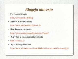 Blogeja aiheesta
● Facebook mainonta
http://fiercermedia.fi/blogi
● Internet markkinoinnista
http://www.internetmarkkinointi.fi/
● Hakukonemarkkinointia
http://www.hakukonemarkkinointia.fi/blogi/
● Yritysten ja organisaatioille Somesta
● http://someco.fi/
● Apua Some palveluihin
http://www.piilotettuaarre.fi/artikkelit/sosiaalisen-median-strategia/
 