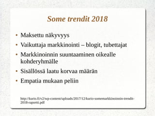 Some trendit 2018
● Maksettu näkyvyys
● Vaikuttaja markkinointi – blogit, tubettajat
● Markkinoinnin suuntaaminen oikealle
kohderyhmälle
● Sisällössä laatu korvaa määrän
● Empatia mukaan peliin
http://kurio.fi/v2/wp-content/uploads/2017/12/kurio-somemarkkinoinnin-trendit-
2018-raportti.pdf
 
