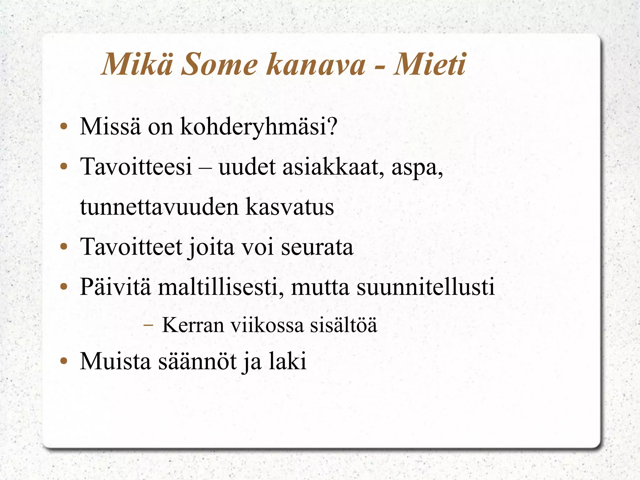 Mikä Some kanava - Mieti
● Missä on kohderyhmäsi?
● Tavoitteesi – uudet asiakkaat, aspa,
tunnettavuuden kasvatus
● Tavoitteet joita voi seurata
● Päivitä maltillisesti, mutta suunnitellusti
– Kerran viikossa sisältöä
● Muista säännöt ja laki
 