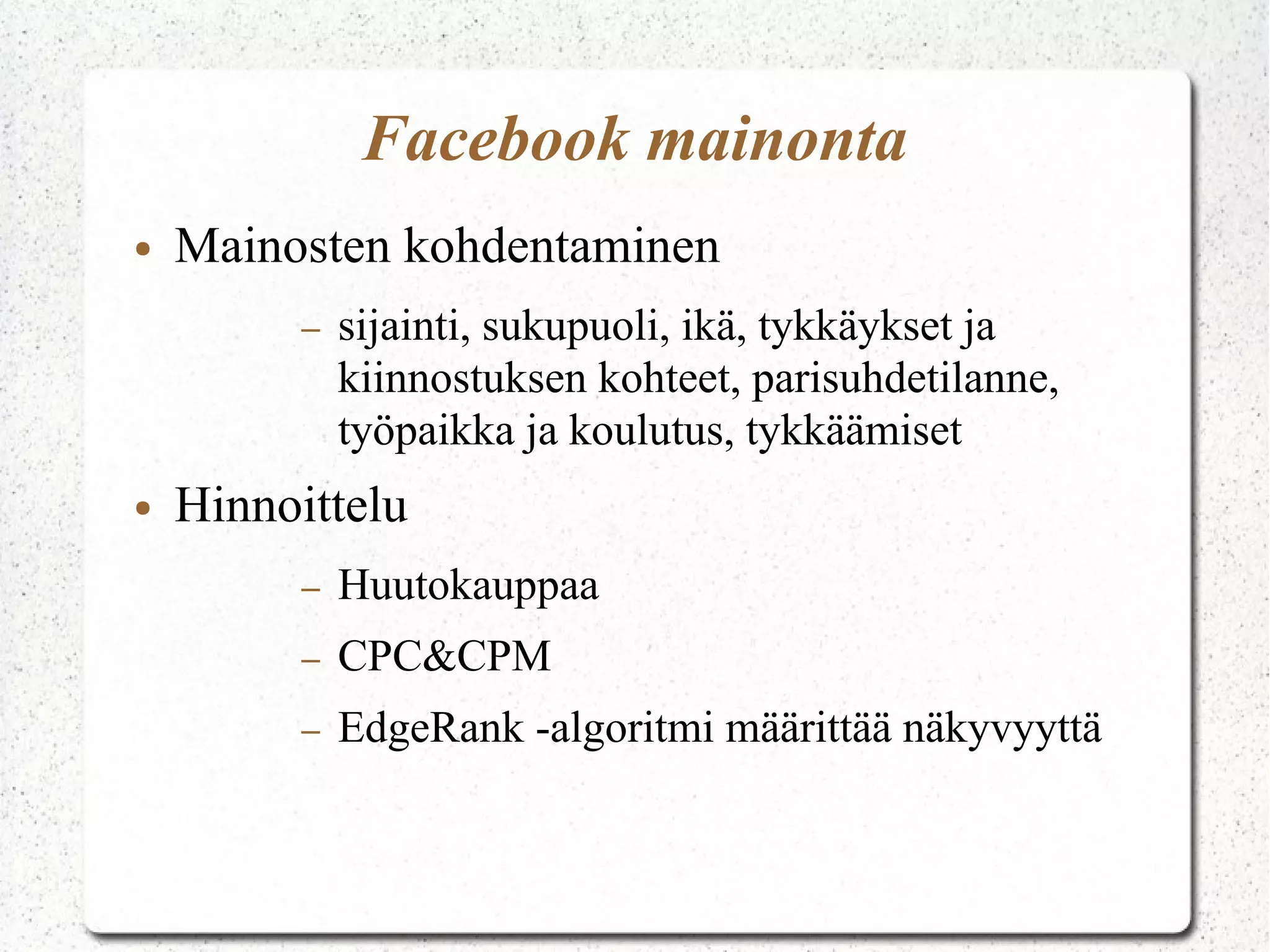 Facebook mainonta
● Mainosten kohdentaminen
– sijainti, sukupuoli, ikä, tykkäykset ja
kiinnostuksen kohteet, parisuhdetilanne,
työpaikka ja koulutus, tykkäämiset
● Hinnoittelu
– Huutokauppaa
– CPC&CPM
– EdgeRank -algoritmi määrittää näkyvyyttä
 