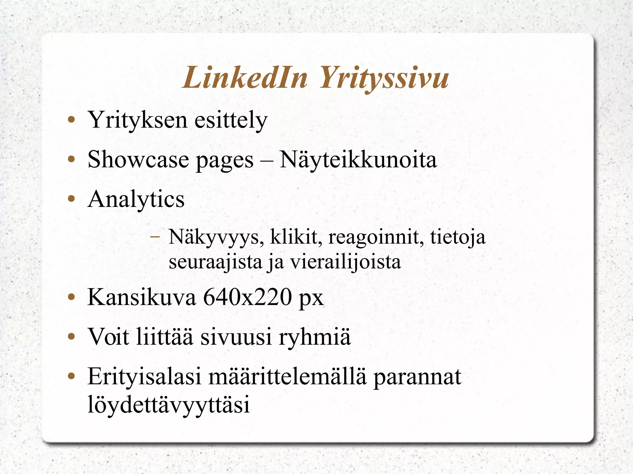 LinkedIn Yrityssivu
● Yrityksen esittely
● Showcase pages – Näyteikkunoita
● Analytics
– Näkyvyys, klikit, reagoinnit, tietoja
seuraajista ja vierailijoista
● Kansikuva 640x220 px
● Voit liittää sivuusi ryhmiä
● Erityisalasi määrittelemällä parannat
löydettävyyttäsi
 