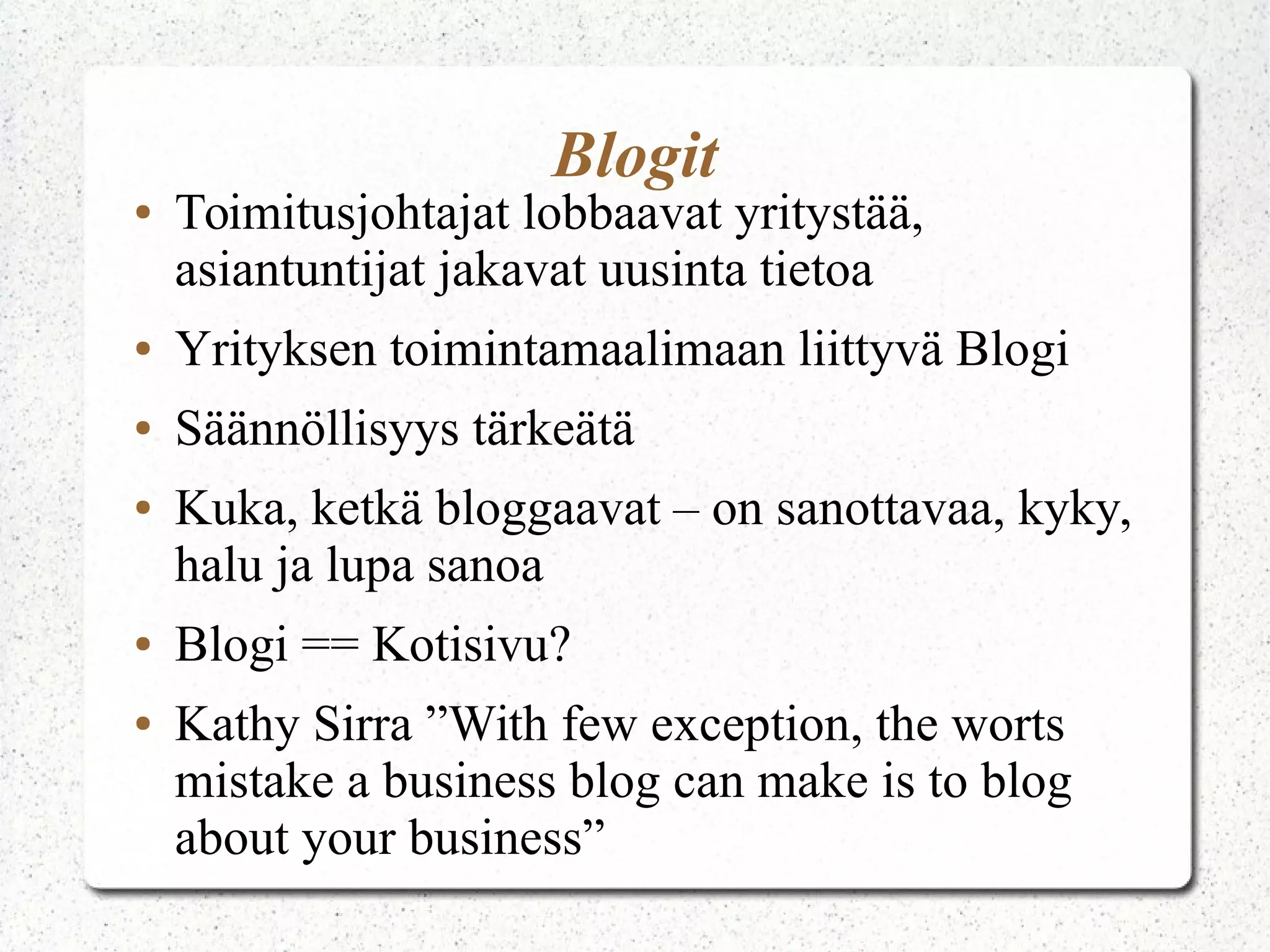 Blogit
● Toimitusjohtajat lobbaavat yritystää,
asiantuntijat jakavat uusinta tietoa
● Yrityksen toimintamaalimaan liittyvä Blogi
● Säännöllisyys tärkeätä
● Kuka, ketkä bloggaavat – on sanottavaa, kyky,
halu ja lupa sanoa
● Blogi == Kotisivu?
● Kathy Sirra ”With few exception, the worst
mistake a business blog can make is to blog
about your business”
 