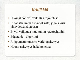 Kritiikkiä
● Ulkonäköön voi vaikuttaa rajoitetusti
● Et saa itse mitään mainoksista, joita sivusi
yhteydessä näytetään
● Et voi vaikuttaa muuttuviin käyttöehtoihin
● Edgerank – algoritmi
● Riippumattomuus vs verkkonäkyvyys
● Huono näkyvyys hakukoneissa
 