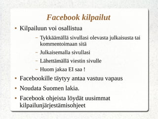 Facebook kilpailut
● Kilpailuun voi osallistua
– Tykkäämällä sivullasi olevasta julkaisusta tai
kommentoimaan sitä
– Julkaisemalla sivullasi
– Lähettämällä viestin sivulle
– Huom jakaa EI saa !
● Facebookille täytyy antaa vastuu vapaus
● Noudata Suomen lakia.
● Facebook ohjeista löydät uusimmat
kilpailunjärjestämisohjeet
 