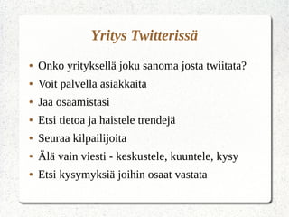 Yritys Twitterissä
● Onko yrityksellä joku sanoma josta twiitata?
● Voit palvella asiakkaita
● Jaa osaamistasi
● Etsi tietoa ja haistele trendejä
● Seuraa kilpailijoita
● Älä vain viesti - keskustele, kuuntele, kysy
● Etsi kysymyksiä joihin osaat vastata
 
