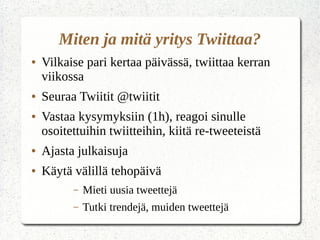 Miten ja mitä yritys Twiittaa?
● Vilkaise pari kertaa päivässä, twiittaa kerran
viikossa
● Seuraa Twiitit @twiitit
● Vastaa kysymyksiin (1h), reagoi sinulle
osoitettuihin twiitteihin, kiitä re-tweeteistä
● Ajasta julkaisuja
● Käytä välillä tehopäivä
– Mieti uusia tweettejä
– Tutki trendejä, muiden tweettejä
 