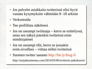 ● Jos palvelet asiakkaita twitterissä olisi hyvä
vastata kysymyksiin vähintään 8 -18 arkisin
● Verkostoidu
● Tee profiilista näköisesi
● Jos on useampi twiittaaja – kerro se esittelyssä,
anna sen näkyä jotenkin twiiteissä esim
nimikirjaimet
● Jos on useampi tilit, kerro se jossakin
esim.sivuillasi – viittaa niihin twiiteissä
● Suomen twitter sanasto http://bit.ly/htag-fi
http://nytjahuomenna.com/2014/05/06/twitterin-jatkokurssi/
 