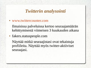 Twitterin analysointi
● www.twittercounter.com
Ilmaisissa palveluissa kertoo seuraajamäärän
kehittymisestä viimeisen 3 kuukauden aikana
● fakers.statuspeople.com
● Näyttää mitkä seuraajistasi ovat tekaistuja
profiileita. Näyttää myös twitter-aktiiviset
seuraajasi.
● Topsy.com
 