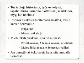 ● Tee tauluja historiasta, työskentelystä,
tapahtumista, tarinoita tuotteistasi, markkinoi,
myy, luo unelmia
● Inspiroi asiakasta tuottamaan sisältöä, avoin
kansio seuraajille
– Kilpailuja
– Ideoita, ratkaisuja
● Mieti teksti tarkkaan, sitä on niukasti
– Profiilikuvaus, Albumin kuvaus, kuvateksti
– Muista linkit muualle Someen, sivuillesi
● Jaa pinnejä tai kokonaisia kansioita muualla
Somessa
 