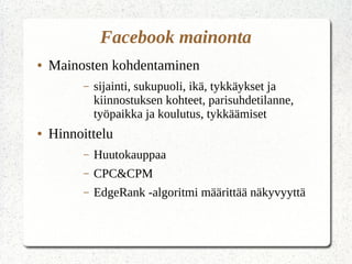 Facebook mainonta
● Mainosten kohdentaminen
– sijainti, sukupuoli, ikä, tykkäykset ja
kiinnostuksen kohteet, parisuhdetilanne,
työpaikka ja koulutus, tykkäämiset
● Hinnoittelu
– Huutokauppaa
– CPC&CPM
– EdgeRank -algoritmi määrittää näkyvyyttä
 