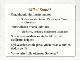 Miksi Some?
● Organisaatioviestinnän muutos
– Sosiaalisuuden kasvu, Vapaampaa, Tasa-
arvoisempaa
● Yhteisöllisen tiedon kulttuuri
– Yhteistyö, tiedon ja osaamisen jakaminen
● Sosiaalisen median kautta kaikki voivat
osallistua helposti
● Nykyasiakas ei ole passiivinen, vaan aktiivien
tiedon etsijä
● Voiko yritys olla olematta Somessa?
 