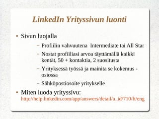 LinkedIn Yrityssivun luonti
● Sivun luojalla
– Profiilin vahvuutena Intermediate tai All Star
– Nostat profiiliasi arvoa täyttämällä kaikki
kentät, 50 + kontaktia, 2 suositusta
– Yrityksessä työssä ja mainita se kokemus -
osiossa
– Sähköpostiosoite yritykselle
● Miten luoda yrityssivu:
http://help.linkedin.com/app/answers/detail/a_id/710/ft/eng
 