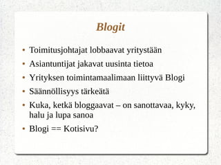 Blogit
● Toimitusjohtajat lobbaavat yritystään
● Asiantuntijat jakavat uusinta tietoa
● Yrityksen toimintamaalimaan liittyvä Blogi
● Säännöllisyys tärkeätä
● Kuka, ketkä bloggaavat – on sanottavaa, kyky,
halu ja lupa sanoa
● Blogi == Kotisivu?
 