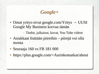 Google+
● Omat yritys-sivut google.com/Yritys → UUSI
Google My Business korvaa tämän
– Tiedot, julkaisut, kuvat, You Tube videot
● Asiakkaat lisätään piireihin – piirejä voi olla
monta
● Seuraaja 160 vs FB 181 000
● https://plus.google.com/+Aurinkomatkat/about
 