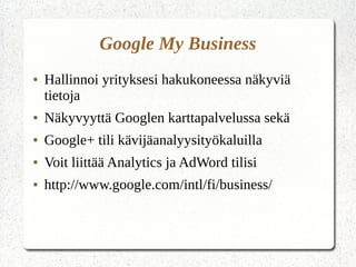 Google My Business
● Hallinnoi yrityksesi hakukoneessa näkyviä
tietoja
● Näkyvyyttä Googlen karttapalvelussa sekä
● Google+ tili kävijäanalyysityökaluilla
● Voit liittää Analytics ja AdWord tilisi
● http://www.google.com/intl/fi/business/
 